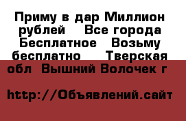 Приму в дар Миллион рублей! - Все города Бесплатное » Возьму бесплатно   . Тверская обл.,Вышний Волочек г.